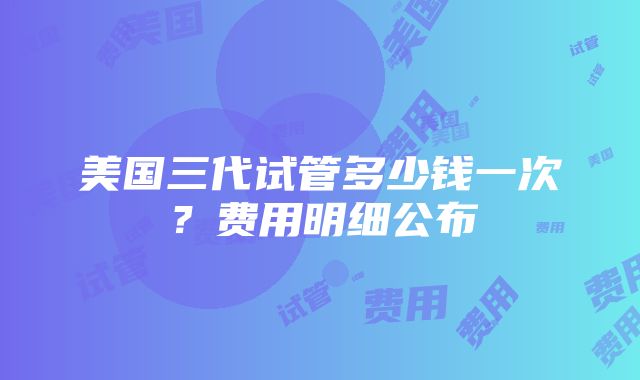 美国三代试管多少钱一次？费用明细公布