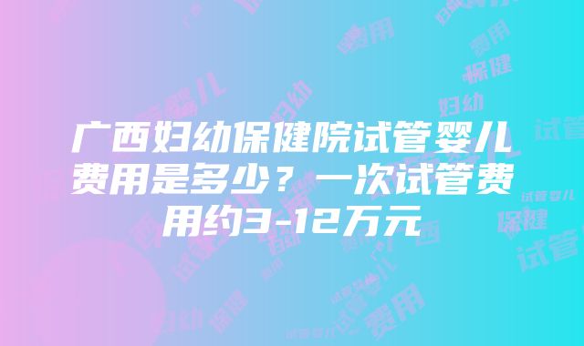 广西妇幼保健院试管婴儿费用是多少？一次试管费用约3-12万元