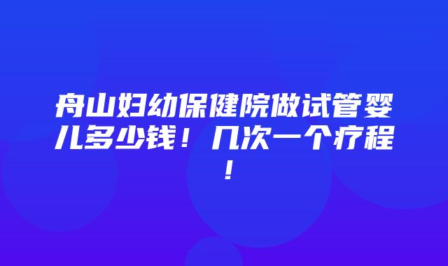 舟山妇幼保健院做试管婴儿多少钱！几次一个疗程！