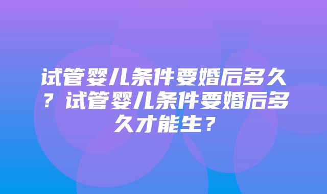 试管婴儿条件要婚后多久？试管婴儿条件要婚后多久才能生？