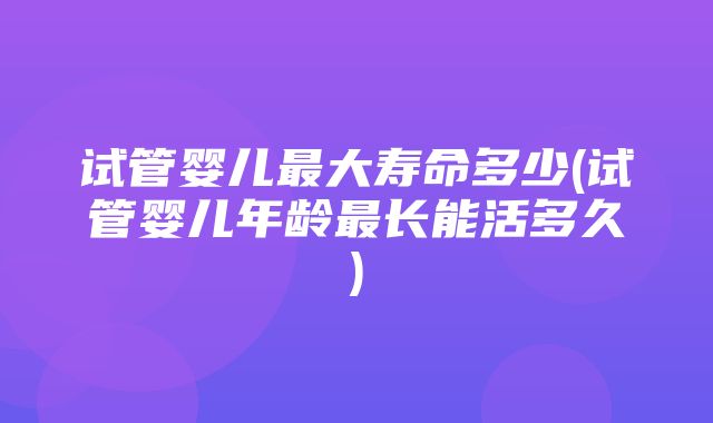 试管婴儿最大寿命多少(试管婴儿年龄最长能活多久)