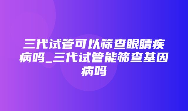 三代试管可以筛查眼睛疾病吗_三代试管能筛查基因病吗