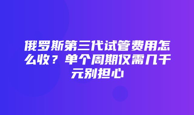 俄罗斯第三代试管费用怎么收？单个周期仅需几千元别担心