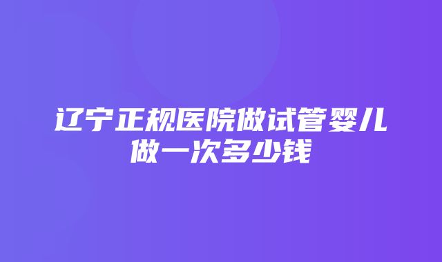 辽宁正规医院做试管婴儿做一次多少钱