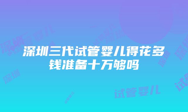 深圳三代试管婴儿得花多钱准备十万够吗