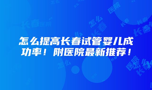 怎么提高长春试管婴儿成功率！附医院最新推荐！