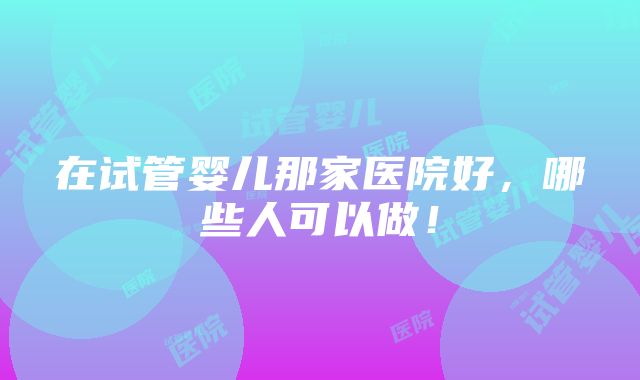 在试管婴儿那家医院好，哪些人可以做！