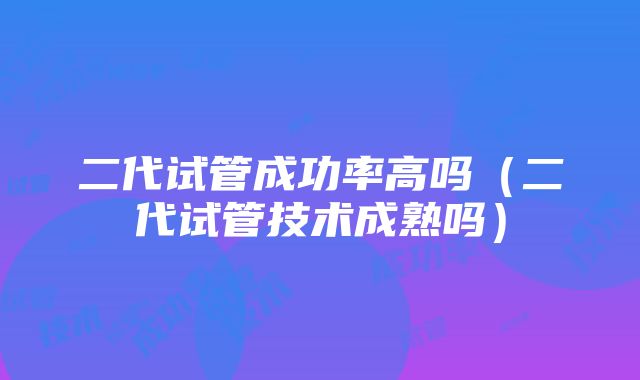 二代试管成功率高吗（二代试管技术成熟吗）