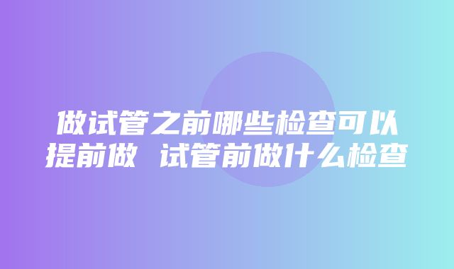 做试管之前哪些检查可以提前做 试管前做什么检查