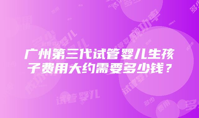 广州第三代试管婴儿生孩子费用大约需要多少钱？