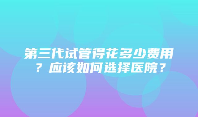 第三代试管得花多少费用？应该如何选择医院？