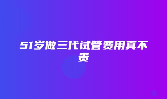 51岁做三代试管费用真不贵