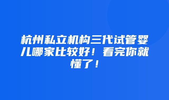 杭州私立机构三代试管婴儿哪家比较好！看完你就懂了！