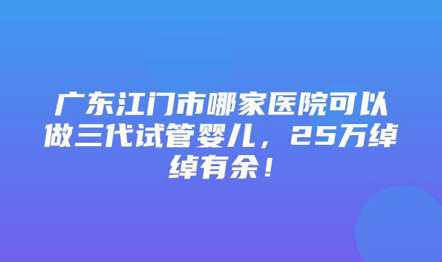 广东江门市哪家医院可以做三代试管婴儿，25万绰绰有余！