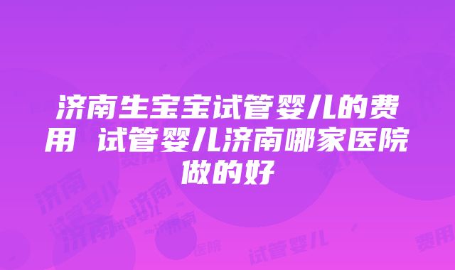 济南生宝宝试管婴儿的费用 试管婴儿济南哪家医院做的好