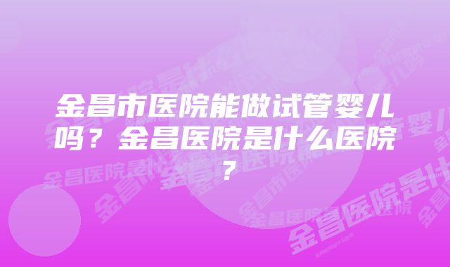 金昌市医院能做试管婴儿吗？金昌医院是什么医院？