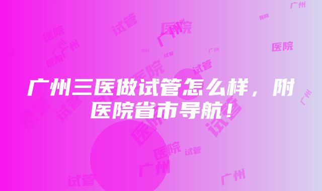 广州三医做试管怎么样，附医院省市导航！