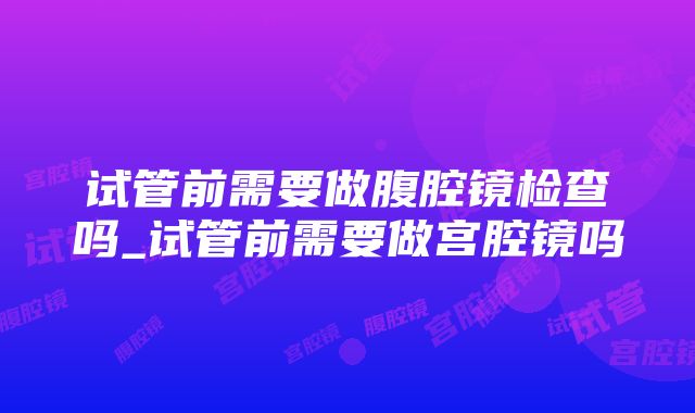 试管前需要做腹腔镜检查吗_试管前需要做宫腔镜吗