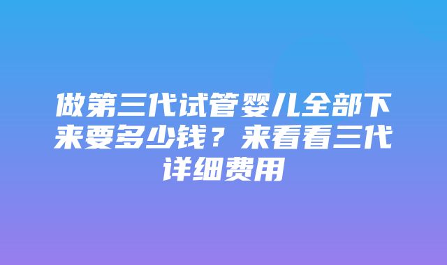 做第三代试管婴儿全部下来要多少钱？来看看三代详细费用