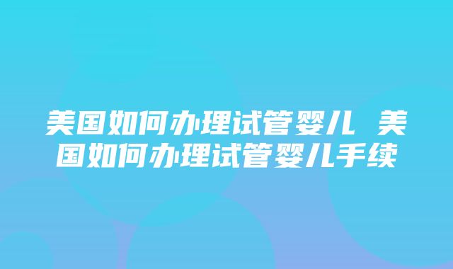 美国如何办理试管婴儿 美国如何办理试管婴儿手续