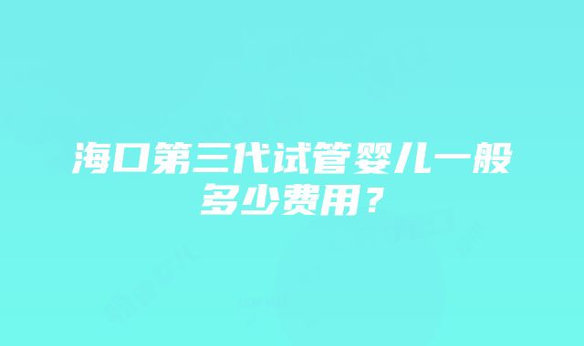 海口第三代试管婴儿一般多少费用？