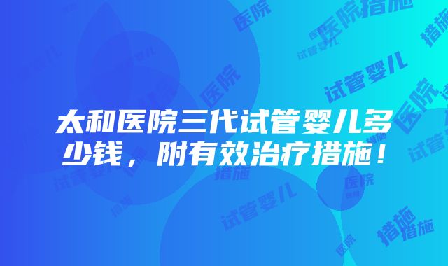 太和医院三代试管婴儿多少钱，附有效治疗措施！