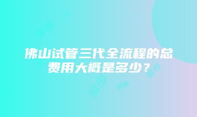 佛山试管三代全流程的总费用大概是多少？