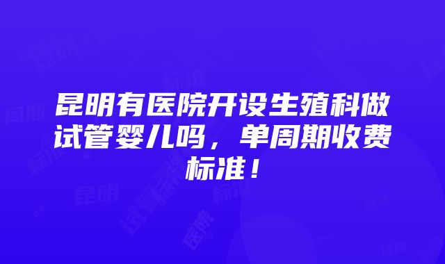 昆明有医院开设生殖科做试管婴儿吗，单周期收费标准！