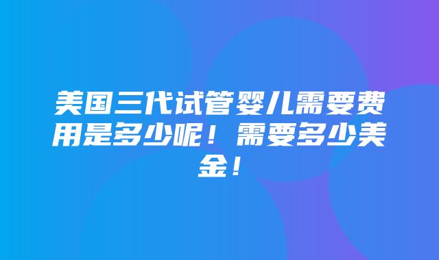 美国三代试管婴儿需要费用是多少呢！需要多少美金！