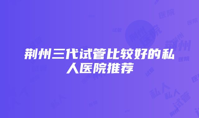 荆州三代试管比较好的私人医院推荐