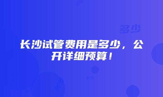 长沙试管费用是多少，公开详细预算！