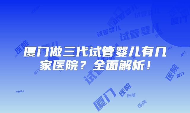 厦门做三代试管婴儿有几家医院？全面解析！