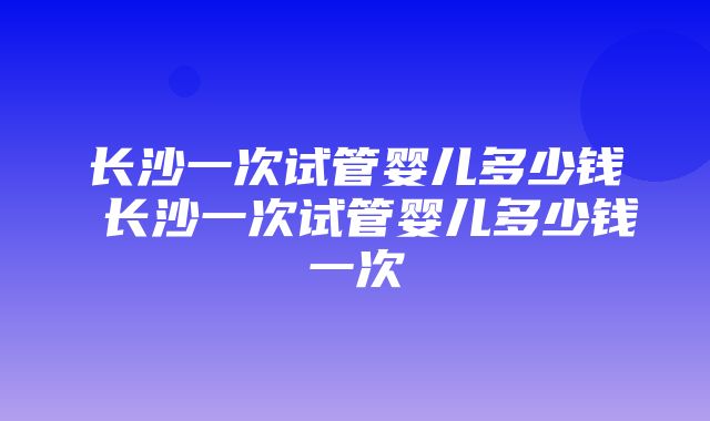 长沙一次试管婴儿多少钱 长沙一次试管婴儿多少钱一次