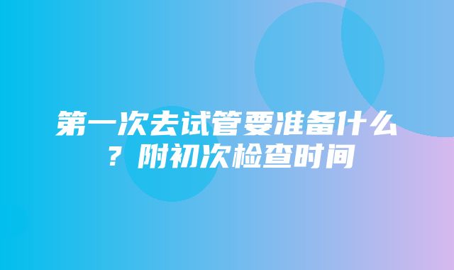 第一次去试管要准备什么？附初次检查时间