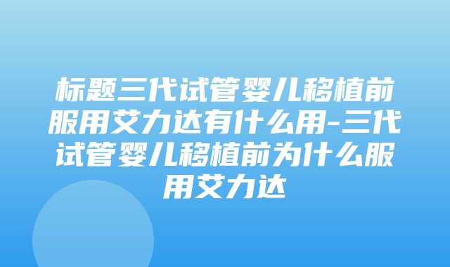 标题三代试管婴儿移植前服用艾力达有什么用-三代试管婴儿移植前为什么服用艾力达