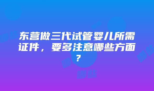 东营做三代试管婴儿所需证件，要多注意哪些方面？