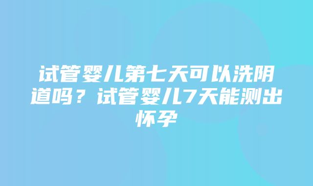 试管婴儿第七天可以洗阴道吗？试管婴儿7天能测出怀孕