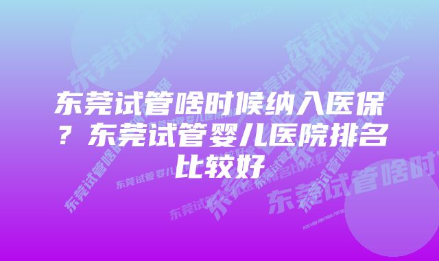 东莞试管啥时候纳入医保？东莞试管婴儿医院排名比较好