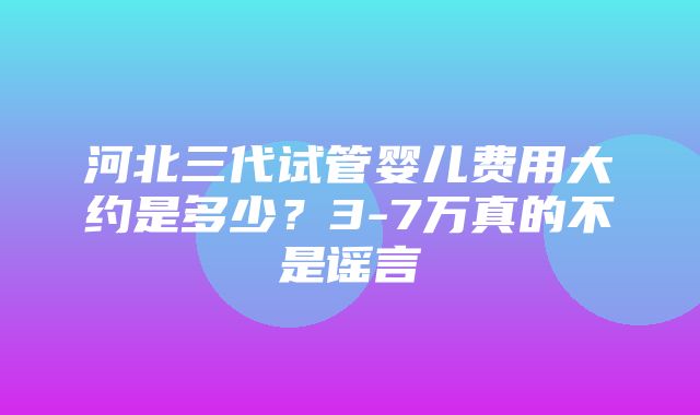 河北三代试管婴儿费用大约是多少？3-7万真的不是谣言