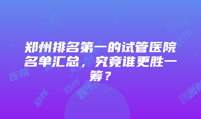 郑州排名第一的试管医院名单汇总，究竟谁更胜一筹？