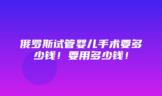 俄罗斯试管婴儿手术要多少钱！要用多少钱！