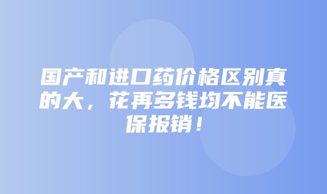 国产和进口药价格区别真的大，花再多钱均不能医保报销！