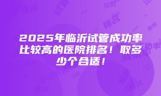 2025年临沂试管成功率比较高的医院排名！取多少个合适！