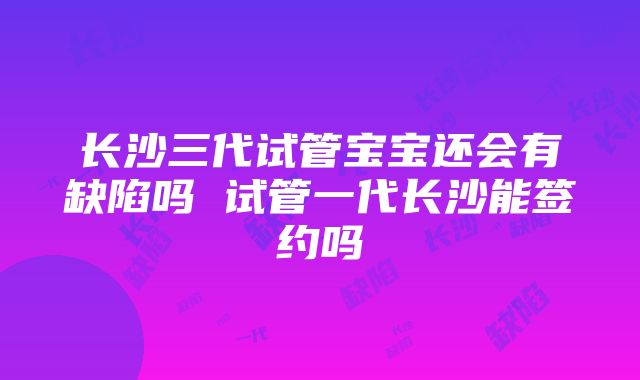 长沙三代试管宝宝还会有缺陷吗 试管一代长沙能签约吗