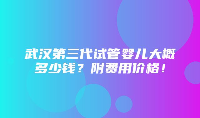 武汉第三代试管婴儿大概多少钱？附费用价格！