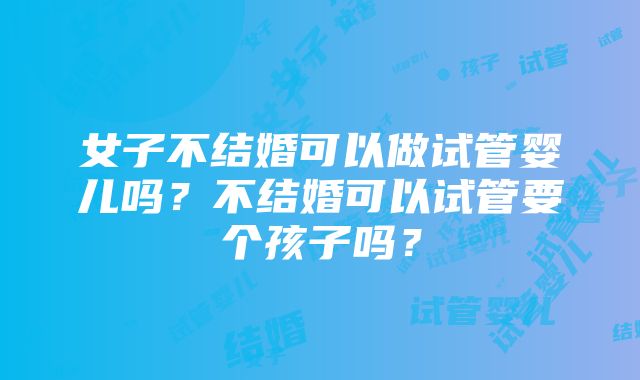 女子不结婚可以做试管婴儿吗？不结婚可以试管要个孩子吗？