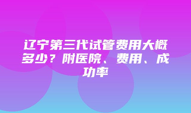 辽宁第三代试管费用大概多少？附医院、费用、成功率