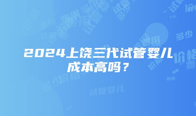 2024上饶三代试管婴儿成本高吗？