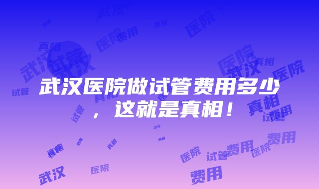 武汉医院做试管费用多少，这就是真相！