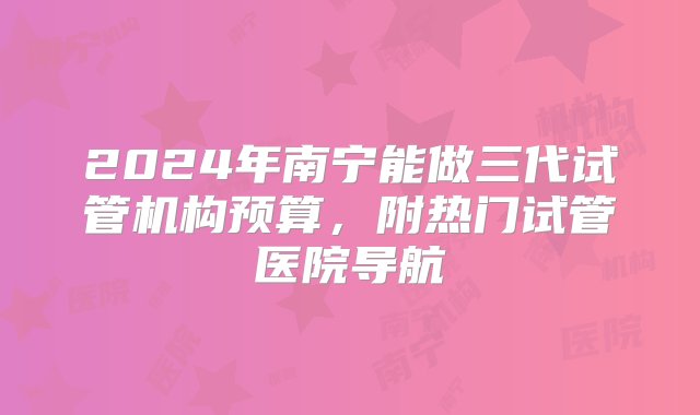 2024年南宁能做三代试管机构预算，附热门试管医院导航